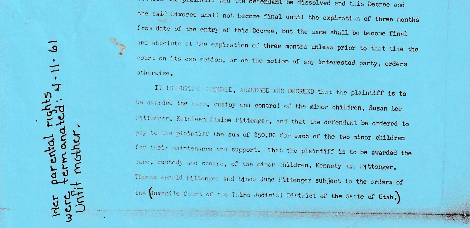 Part of a typed Utah court decree. It orders that the plaintiff be awarded care, custody and control of the minor children Kennety Ray Pittenger, Thomas Arnold Pittenger and Linda June Pittenger, subject to the orders of the Juvenile Court of the Third Judicial District of the State of Utah. Written by hand down the left margin, in a different hand from the document, are the words: Her parental rights were terminated 4-11-61. Unfit mother.