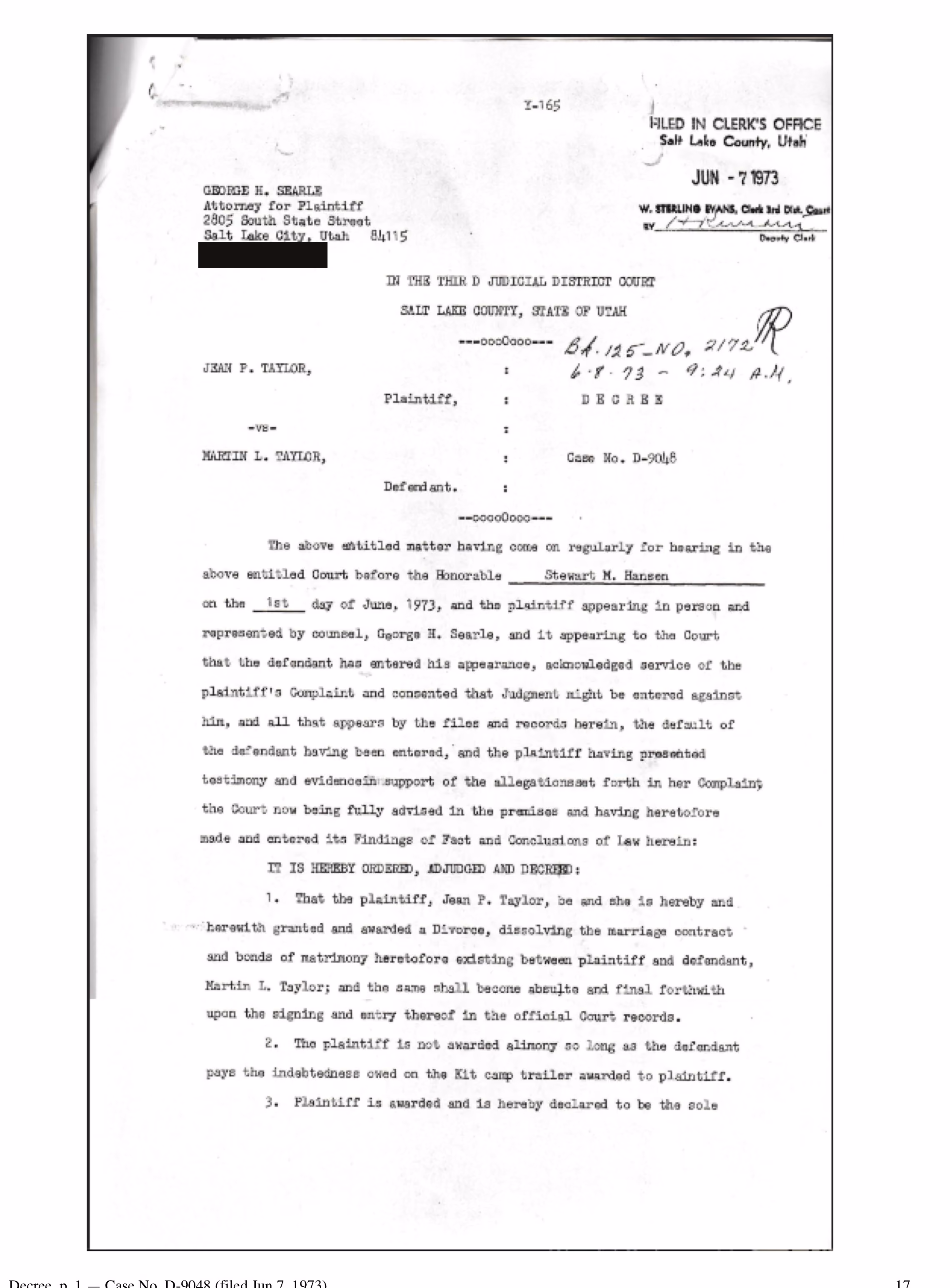 The first page of a Utah decree. Filed in the clerk’s office, Salt Lake County, on 7 June 1973. Letterhead of George H. Searle, attorney for the plaintiff, Salt Lake City, with the telephone number blacked out. In the Third Judicial District Court, Salt Lake County. Jean P. Taylor, plaintiff, versus Martin L. Taylor, defendant. Decree, Case No. D-9048. Heard before the Honorable Stewart M. Hansen on the 1st day of June 1973, the plaintiff appearing in person and represented by George H. Searle, the defendant having entered his appearance and consented that judgment might be entered against him. It is ordered that the plaintiff be granted a divorce, and that the same shall become absolute and final forthwith upon the signing and entry thereof in the official Court records. The plaintiff is not awarded alimony so long as the defendant pays the indebtedness owed on the Kit camp trailer awarded to plaintiff.